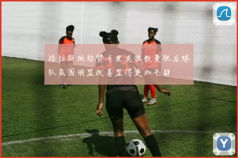 格拉斯纳称赞卡里克执教曼联后球队氛围明显改善显得更加平静