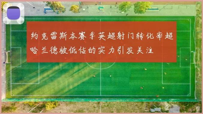 约克雷斯本赛季英超射门转化率超哈兰德被低估的实力引发关注
