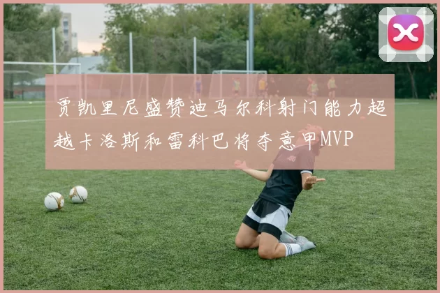 贾凯里尼盛赞迪马尔科射门能力超越卡洛斯和雷科巴将夺意甲MVP