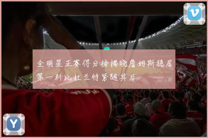 全明星正赛得分榜揭晓詹姆斯稳居第一科比杜兰特紧随其后