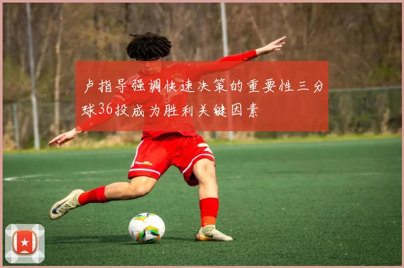 卢指导强调快速决策的重要性三分球36投成为胜利关键因素