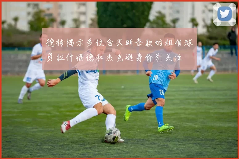 德转揭示多位含买断条款的租借球员拉什福德和杰克逊身价引关注