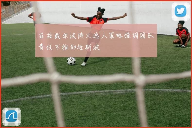 菲兹戴尔谈热火选人策略强调团队责任不推卸给斯波