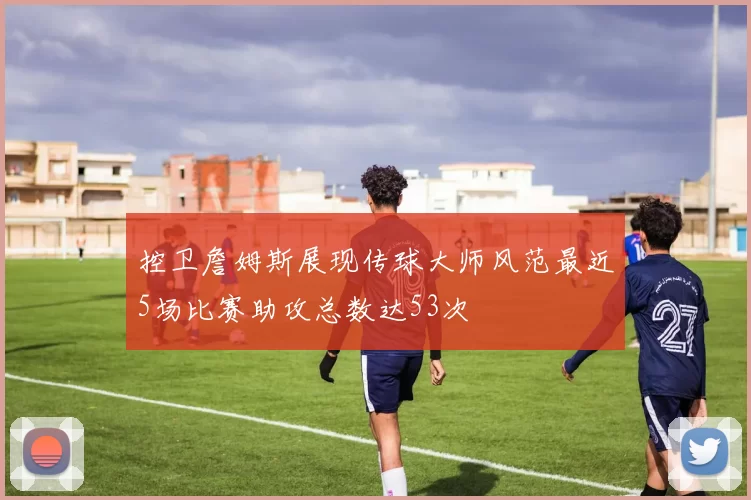 控卫詹姆斯展现传球大师风范最近5场比赛助攻总数达53次