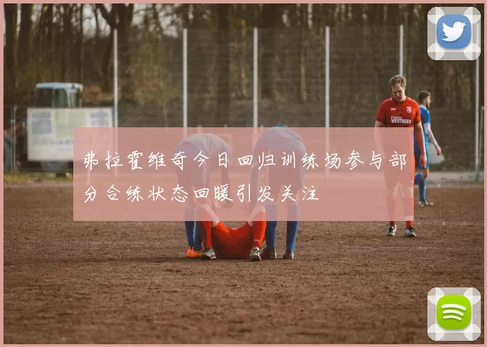 弗拉霍维奇今日回归训练场参与部分合练状态回暖引发关注