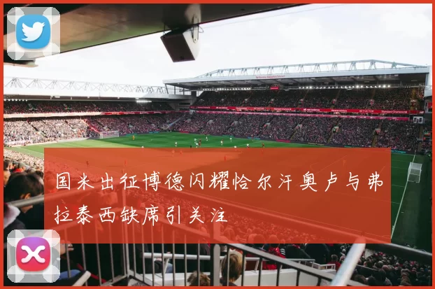 国米出征博德闪耀恰尔汗奥卢与弗拉泰西缺席引关注