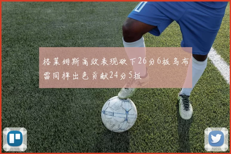 格莱姆斯高效表现砍下26分6板乌布雷同样出色贡献24分5板