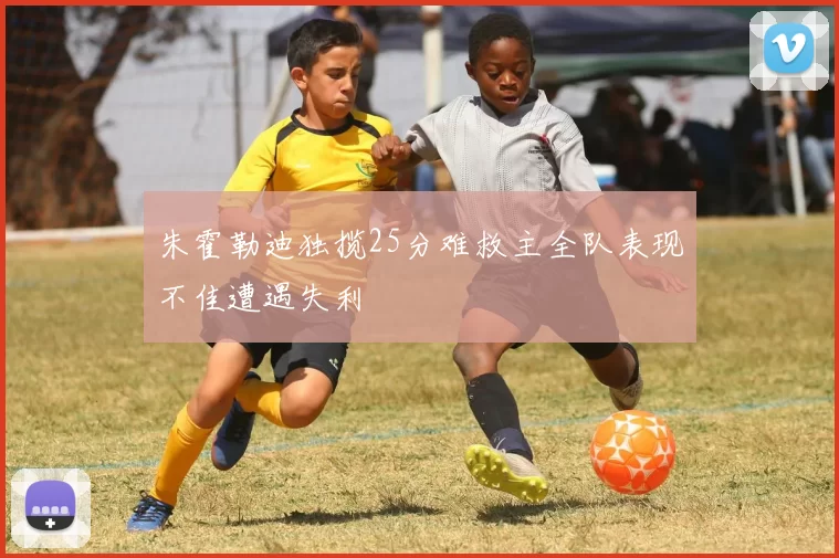 朱霍勒迪独揽25分难救主全队表现不佳遭遇失利