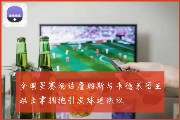 全明星赛场边詹姆斯与韦德亲密互动击掌拥抱引发球迷热议