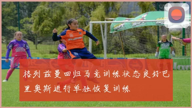 格列兹曼回归马竞训练状态良好巴里奥斯进行单独恢复训练