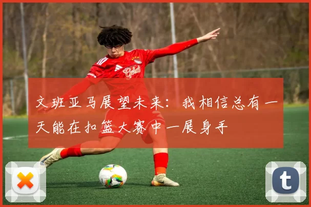 文班亚马展望未来：我相信总有一天能在扣篮大赛中一展身手