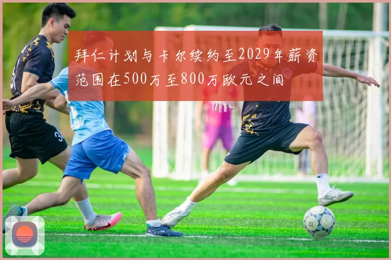拜仁计划与卡尔续约至2029年薪资范围在500万至800万欧元之间