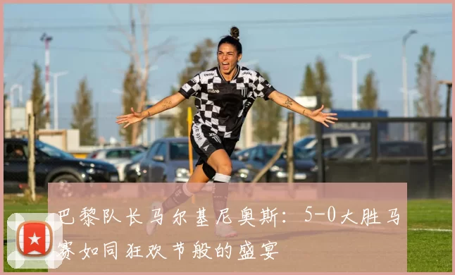 巴黎队长马尔基尼奥斯：5-0大胜马赛如同狂欢节般的盛宴