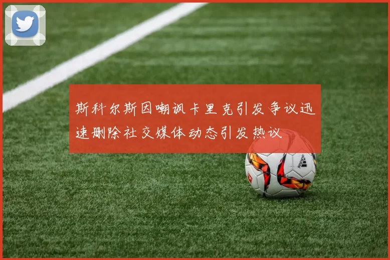 斯科尔斯因嘲讽卡里克引发争议迅速删除社交媒体动态引发热议