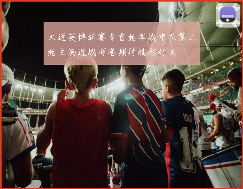 大连英博新赛季首轮客战申花第三轮主场迎战海港期待精彩对决