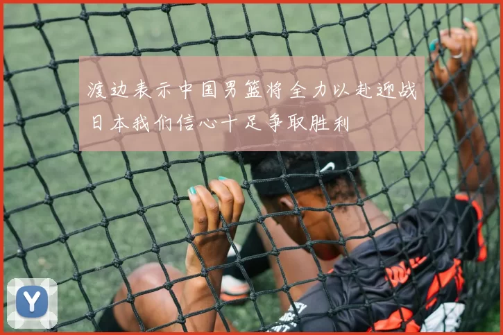 渡边表示中国男篮将全力以赴迎战日本我们信心十足争取胜利