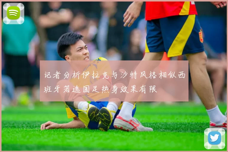 记者分析伊拉克与沙特风格相似西班牙若选国足热身效果有限