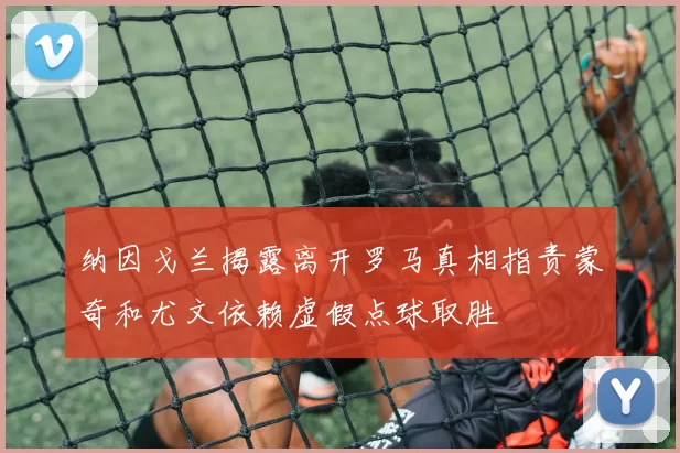 纳因戈兰揭露离开罗马真相指责蒙奇和尤文依赖虚假点球取胜