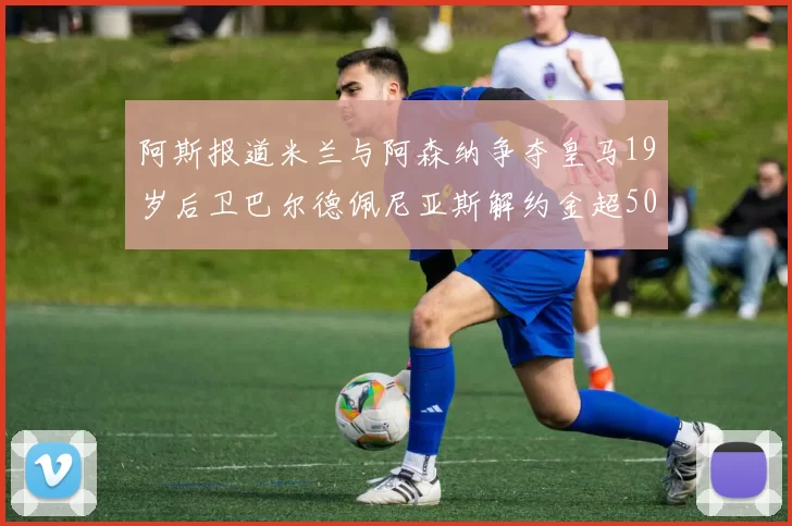 阿斯报道米兰与阿森纳争夺皇马19岁后卫巴尔德佩尼亚斯解约金超5000万