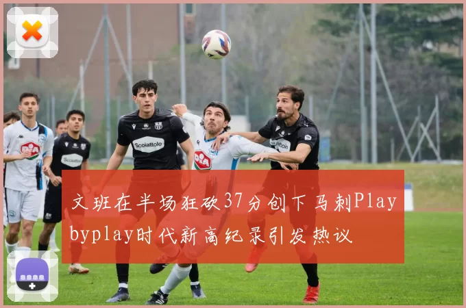 文班在半场狂砍37分创下马刺Playbyplay时代新高纪录引发热议