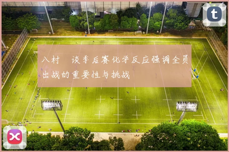 八村塁谈季后赛化学反应强调全员出战的重要性与挑战