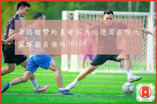 蒂格称赞约基奇实力伯德若在现代篮球能否场均30108